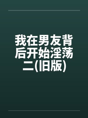 我在男友背后开始淫荡二(旧版)by佚名