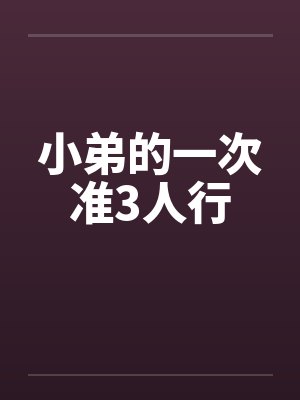 小弟的一次准3人行笔趣阁无弹窗