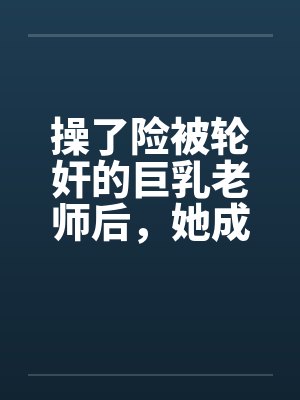 操了险被轮奸的巨乳老师后,她成为了我的妈妈by佚名