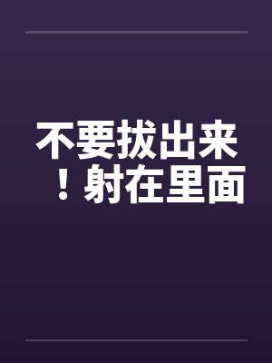 不要拔出来!射在里面by佚名笔趣阁无弹窗