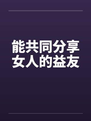 能共同分享女人的益友笔趣阁无弹窗