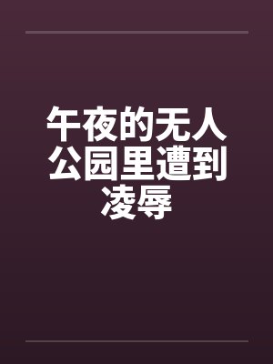 午夜的无人公园里遭到凌辱by佚名笔趣阁无弹窗
