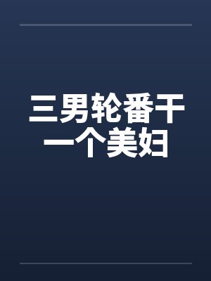 三男轮番干一个美妇笔趣阁无弹窗