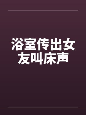浴室传出女友叫床声by佚名笔趣阁无弹窗