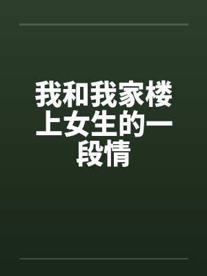 我和我家楼上女生的一段情笔趣阁无弹窗