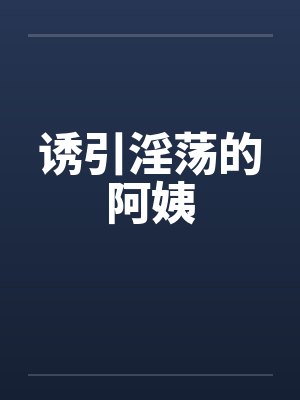 诱引淫荡的阿姨笔趣阁无弹窗
