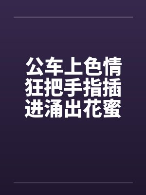 公车上色情狂把手指插进涌出花蜜的小穴中笔趣阁无弹窗
