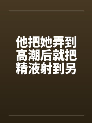 他把她弄到高潮后就把精液射到另一个女人的小嫩穴里笔趣阁无弹窗