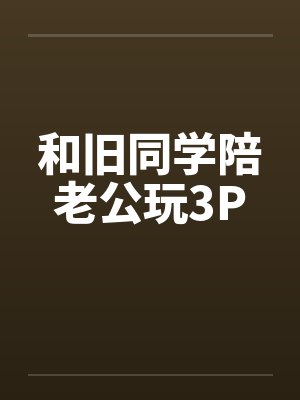 和旧同学陪老公玩3P笔趣阁无弹窗
