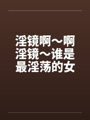 淫镜啊～啊淫镜～谁是最淫荡的女人