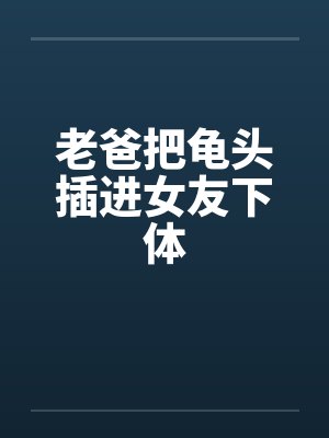 老爸把龟头插进女友下体笔趣阁无弹窗