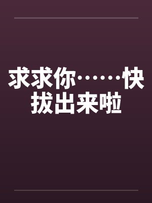 求求你……快拔出来啦by佚名笔趣阁无弹窗
