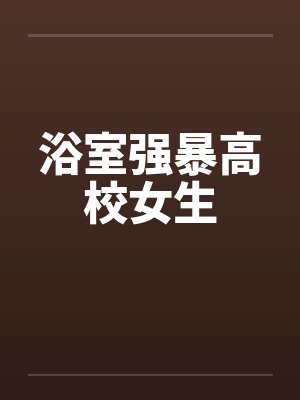 浴室强暴高校女生by佚名笔趣阁无弹窗
