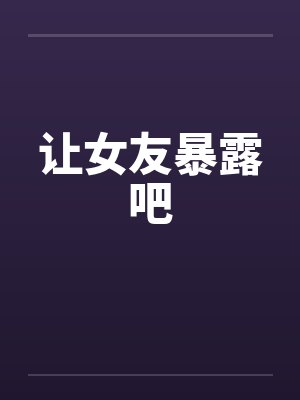 让女友暴露吧笔趣阁无弹窗