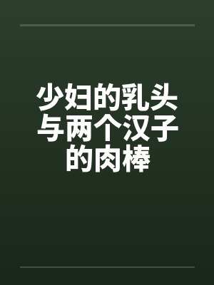 少妇的乳头与两个汉子的肉棒by佚名