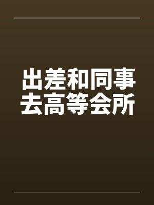 出差和同事去高等会所by佚名
