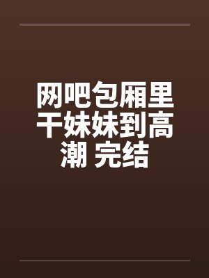 网吧包厢里干妹妹到高潮 完结by佚名