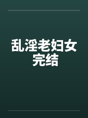 乱淫老妇女 完结笔趣阁无弹窗