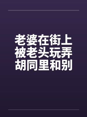 老婆在街上被老头玩弄胡同里和别人做爱