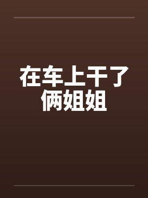 在车上干了俩姐姐by佚名
