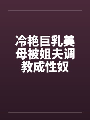 冷艳巨乳美母被姐夫调教成性奴by佚名