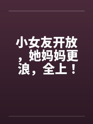 小女友开放,她妈妈更浪,全上!