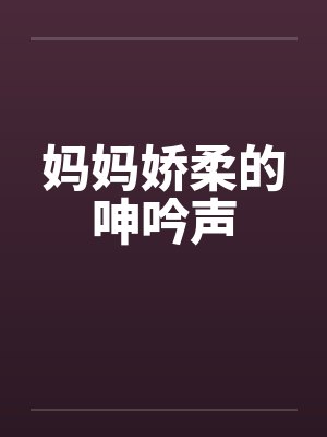 妈妈娇柔的呻吟声笔趣阁无弹窗