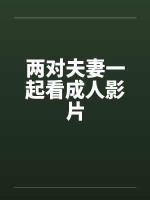 两对夫妻一起看成人影片by佚名