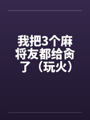 我把3个麻将友都给肏了(玩火)