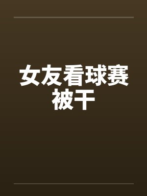 女友看球赛被干by佚名笔趣阁无弹窗