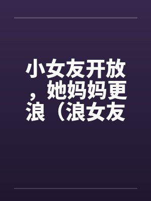 小女友开放,她妈妈更浪(浪女友,浪丈母娘)by佚名