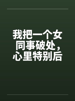 我把一个女同事破处,心里特别后悔by佚名