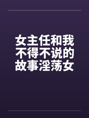 女主任和我不得不说的故事淫荡女主任笔趣阁无弹窗