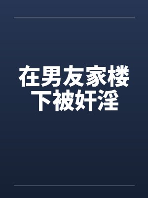在男友家楼下被奸淫笔趣阁无弹窗