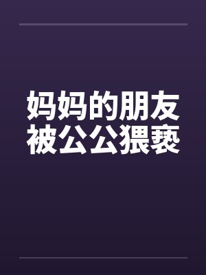妈妈的朋友被公公猥亵笔趣阁无弹窗