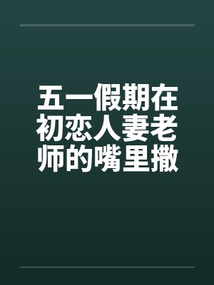 五一假期在初恋人妻老师的嘴里撒尿by佚名