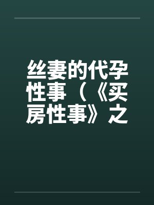 丝妻的代孕性事(《买房性事》之未完的故事)(2)笔趣阁无弹窗