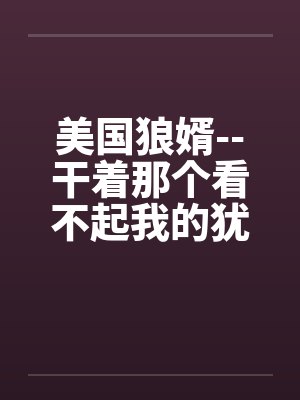 美国狼婿--干着那个看不起我的犹太丈母娘!by佚名笔趣阁无弹窗