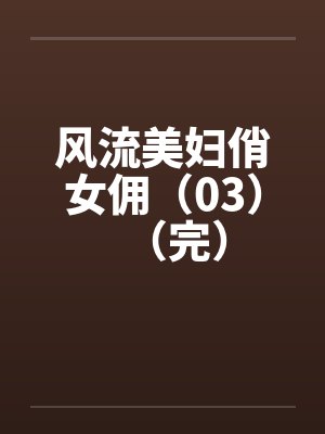 风流美妇俏女佣(03)(完)笔趣阁无弹窗