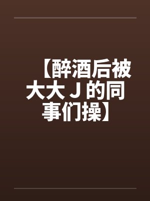 【醉酒后被大大J的同事们操】by佚名