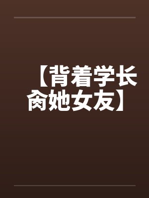【背着学长肏她女友】笔趣阁无弹窗