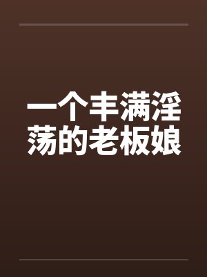 一个丰满淫荡的老板娘by佚名笔趣阁无弹窗