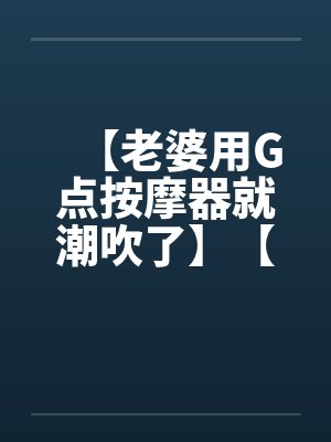 【老婆用G点按摩器就潮吹了】【完】by佚名