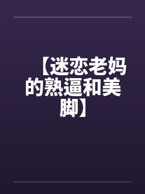 【迷恋老妈的熟逼和美脚】by佚名