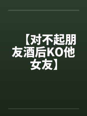 【对不起朋友酒后KO他女友】by佚名笔趣阁无弹窗