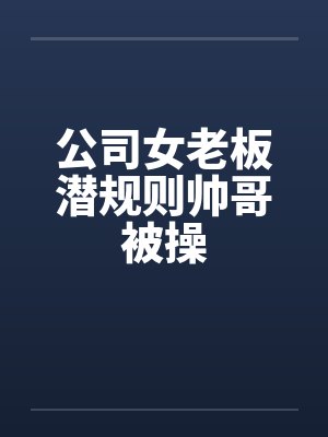 公司女老板潜规则帅哥被操by佚名笔趣阁无弹窗