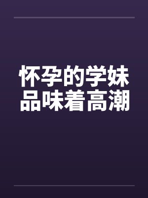 怀孕的学妹品味着高潮笔趣阁无弹窗