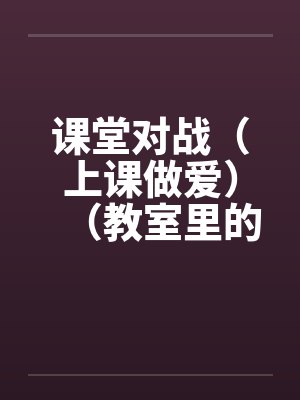 课堂对战(上课做爱)(教室里的做爱)笔趣阁无弹窗