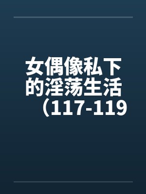 女偶像私下的淫荡生活(117-119)