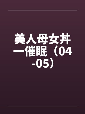 美人母女丼一催眠(04-05)笔趣阁无弹窗